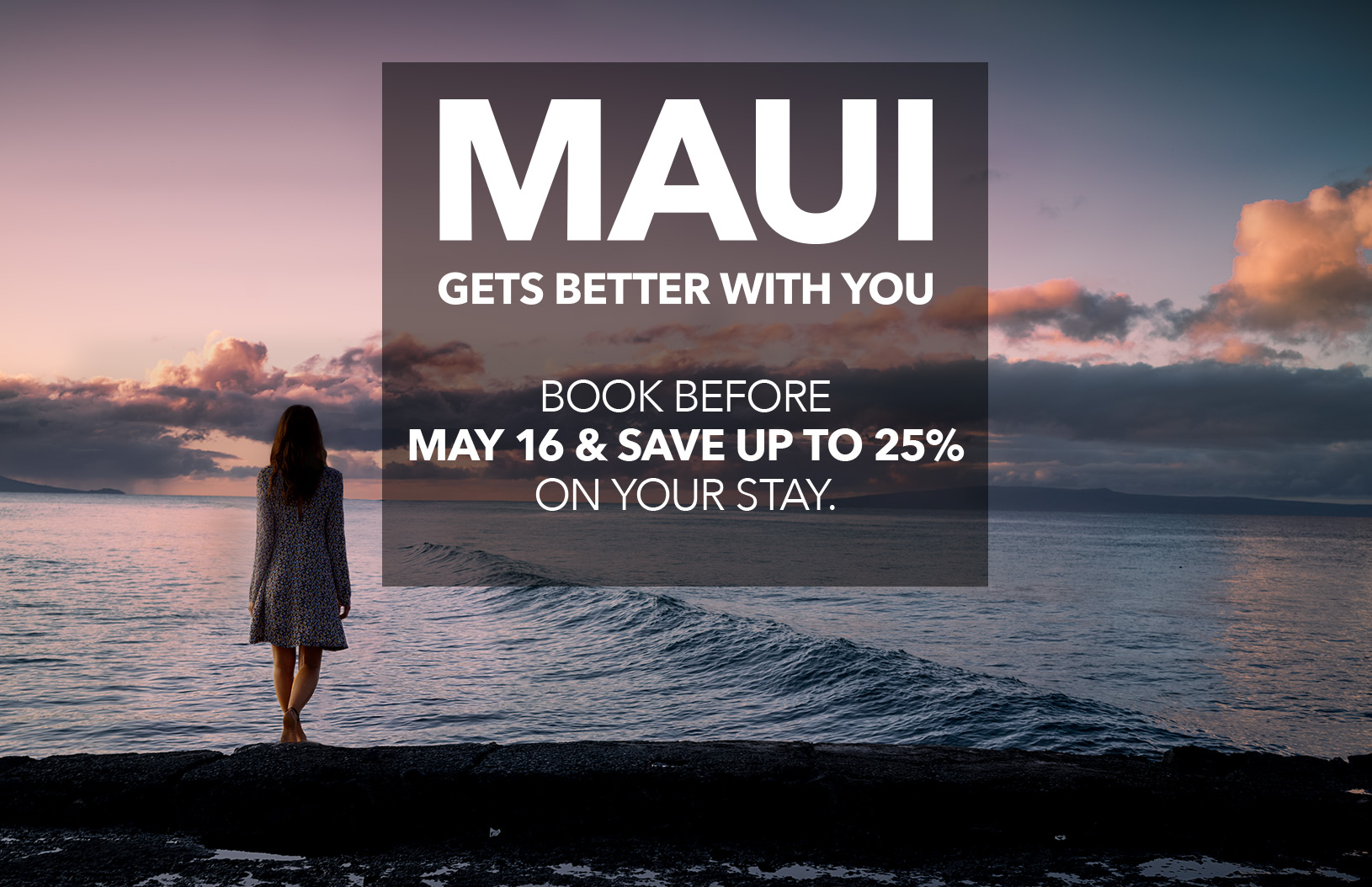 MAUI GETS BETTER WITH YOU - BOOK BEFORE MAY 16 & SAVE UP TO 25% ON YOUR STAY.